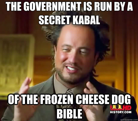 the government is run by a secret kabal of the frozen cheese dog bible  Ancient Aliens