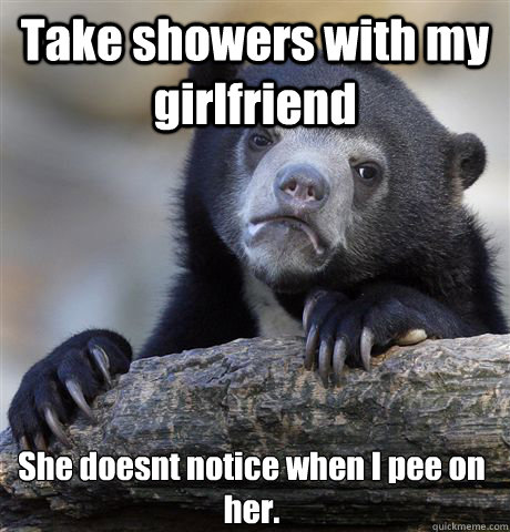 Take showers with my girlfriend She doesnt notice when I pee on her.   Confession Bear