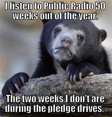 I LISTEN TO PUBLIC RADIO 50 WEEKS OUT OF THE YEAR. THE TWO WEEKS I DON'T ARE DURING THE PLEDGE DRIVES.  Confession Bear