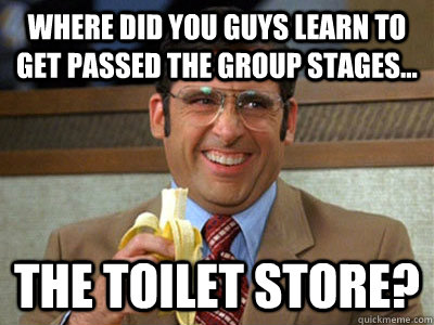 Where did you guys learn to get passed the group stages... the toilet store? - Where did you guys learn to get passed the group stages... the toilet store?  Brick Tamland