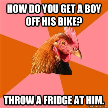 How do you get a boy off his bike? Throw a fridge at him.  Anti-Joke Chicken