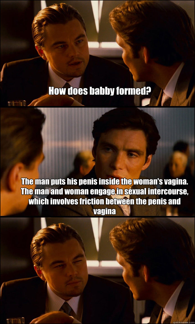 How does babby formed? The man puts his penis inside the woman's vagina. The man and woman engage in sexual intercourse, which involves friction between the penis and vagina - How does babby formed? The man puts his penis inside the woman's vagina. The man and woman engage in sexual intercourse, which involves friction between the penis and vagina  Inception