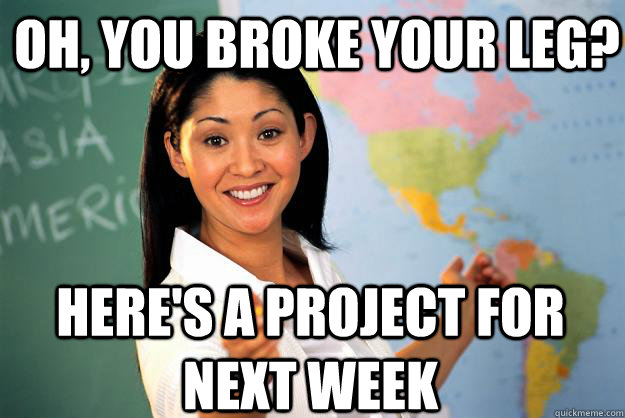 Oh, you broke your leg? here's a project for next week  Unhelpful High School Teacher