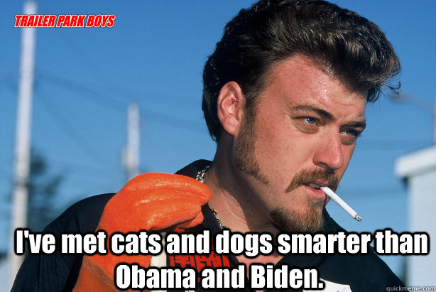  I've met cats and dogs smarter than Obama and Biden.  Ricky Trailer Park Boys