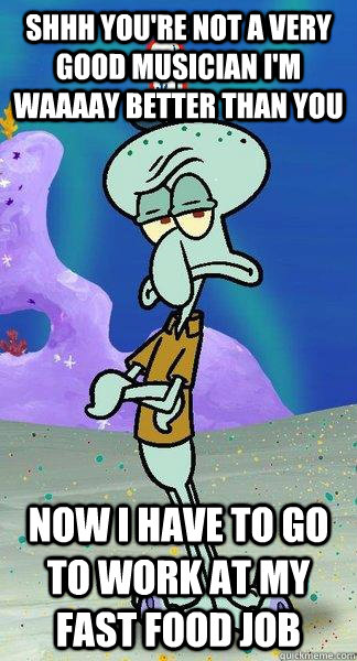 shhh you're not a very good musician i'm waaaay better than you now i have to go to work at my fast food job - shhh you're not a very good musician i'm waaaay better than you now i have to go to work at my fast food job  Scumbag Squidward