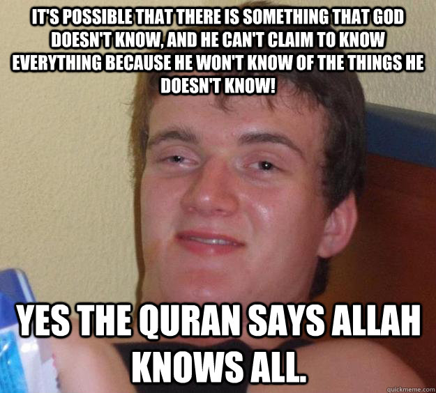 It's possible that there is something that God doesn't know, and he can't claim to know everything because he won't know of the things he doesn't know! Yes the quran says Allah knows all.  - It's possible that there is something that God doesn't know, and he can't claim to know everything because he won't know of the things he doesn't know! Yes the quran says Allah knows all.   10 Guy