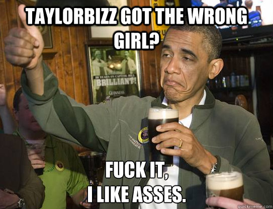 TaylorBizz got the wrong girl? Fuck it,
I like asses.  Upvoting Obama