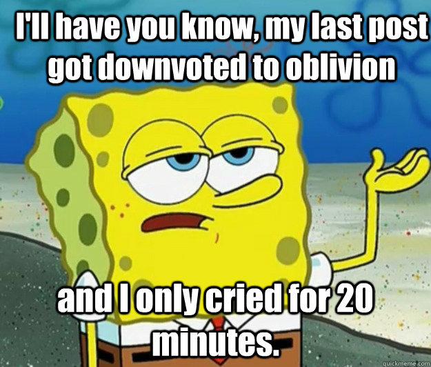 I'll have you know, my last post got downvoted to oblivion  and I only cried for 20 minutes.  How tough am I