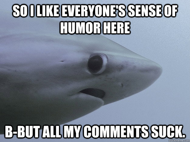 So I like everyone's sense of humor here b-but all my comments suck.  Shy Shark