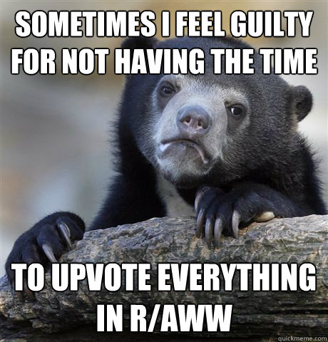 Sometimes I feel guilty for not having the time to upvote everything in r/aww  Confession Bear