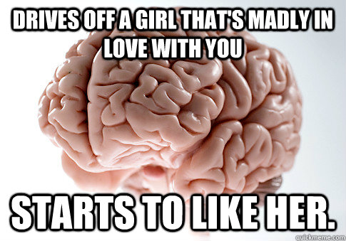 Drives off a girl that's madly in love with you Starts to like her.  Scumbag Brain