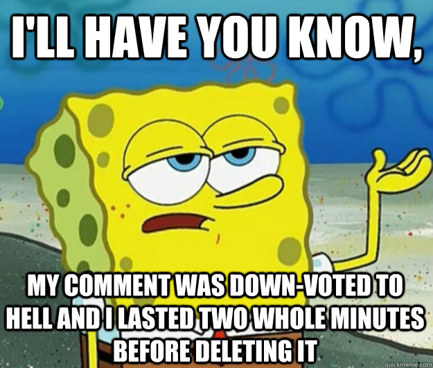 I'll have you know, my comment was down-voted to hell and I lasted two whole minutes before deleting it - I'll have you know, my comment was down-voted to hell and I lasted two whole minutes before deleting it  Tough Spongebob