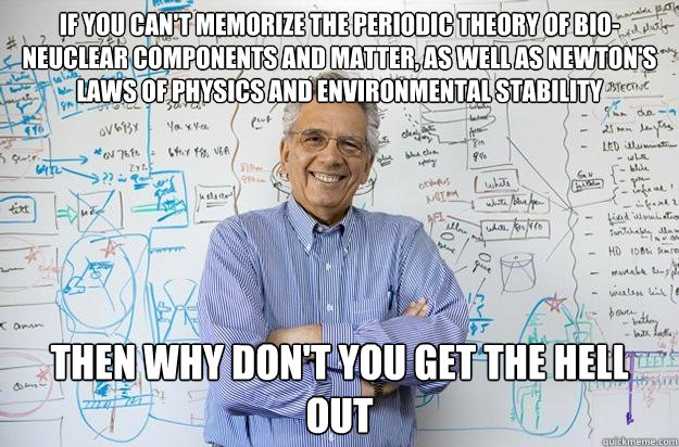 if you can't memorize the periodic theory of bio-neuclear components and matter, as well as Newton's laws of physics and environmental stability  then why don't you get the hell out  Engineering Professor