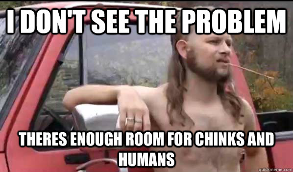 I don't see the problem Theres enough room for chinks and humans  Almost Politically Correct Redneck