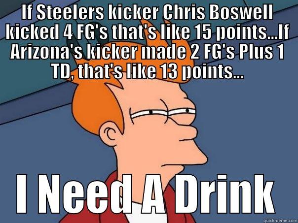 IF STEELERS KICKER CHRIS BOSWELL KICKED 4 FG'S THAT'S LIKE 15 POINTS...IF ARIZONA'S KICKER MADE 2 FG'S PLUS 1 TD, THAT'S LIKE 13 POINTS... I NEED A DRINK Futurama Fry