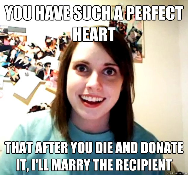 You have such a perfect heart that after you die and donate it, I'll marry the recipient  Overly Attached Girlfriend