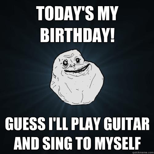 Today's my birthday! Guess I'll play guitar and sing to myself  Forever Alone