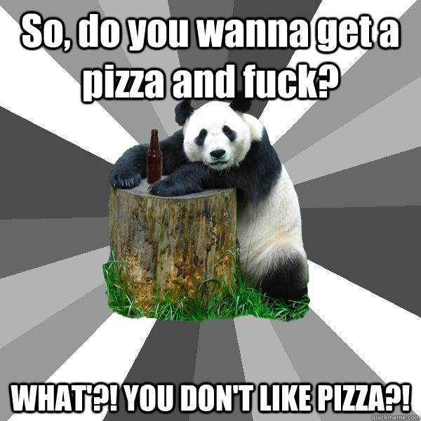 So, do you wanna get a pizza and fuck? WHAT'?! YOU DON'T LIKE PIZZA?!  Pickup-Line Panda