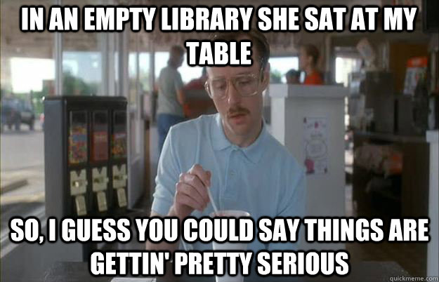 In an empty library she sat at my table So, I guess you could say things are gettin' pretty serious - In an empty library she sat at my table So, I guess you could say things are gettin' pretty serious  Serious Kip