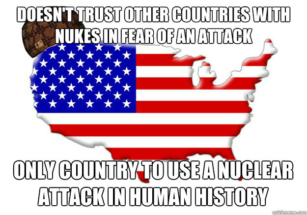 Doesn't trust other countries with nukes in fear of an attack Only country to use a nuclear attack in human history  Scumbag america