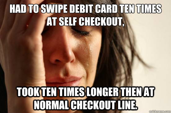 Had to swipe debit card ten times at self checkout,  took ten times longer then at normal checkout line.  - Had to swipe debit card ten times at self checkout,  took ten times longer then at normal checkout line.   First World Problems