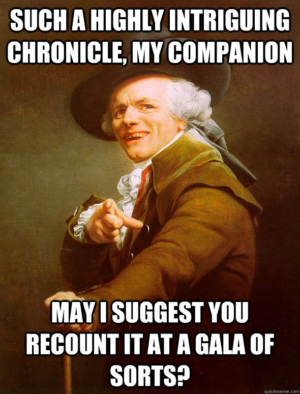 Such a highly intriguing chronicle, my companion may i suggest you recount it at a gala of sorts?  Joseph Ducreux