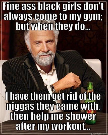 FINE ASS BLACK GIRLS DON'T ALWAYS COME TO MY GYM; BUT WHEN THEY DO... I HAVE THEM GET RID OF THE NIGGAS THEY CAME WITH, THEN HELP ME SHOWER AFTER MY WORKOUT... The Most Interesting Man In The World