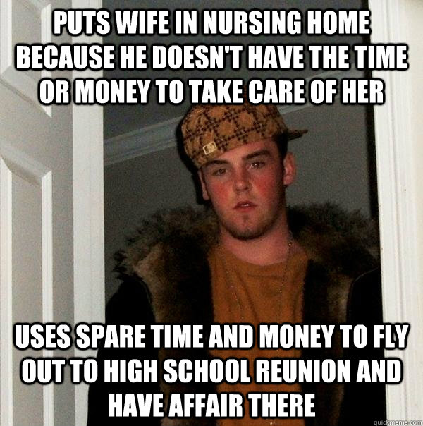 puts wife in nursing home because he doesn't have the time or money to take care of her uses spare time and money to fly out to high school reunion and have affair there - puts wife in nursing home because he doesn't have the time or money to take care of her uses spare time and money to fly out to high school reunion and have affair there  Scumbag Steve