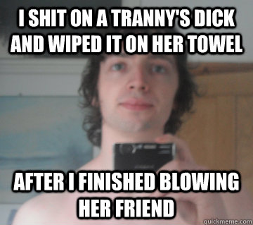 i shit on a tranny's dick and wiped it on her towel  after i finished blowing her friend  