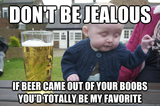 don't be jealous if beer came out of your boobs you'd totally be my favorite   drunk baby