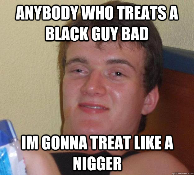 Anybody who treats a black guy bad im gonna treat like a nigger  10 Guy