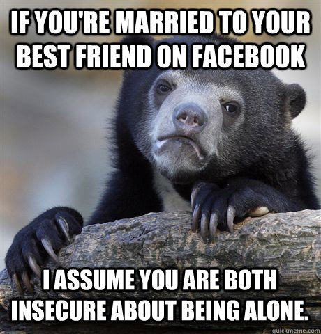 IF YOU'RE MARRIED TO YOUR BEST FRIEND ON FACEBOOK I ASSUME YOU ARE BOTH INSECURE ABOUT BEING ALONE. - IF YOU'RE MARRIED TO YOUR BEST FRIEND ON FACEBOOK I ASSUME YOU ARE BOTH INSECURE ABOUT BEING ALONE.  Confession Bear