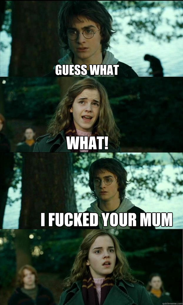 Guess what What! i fucked your mum  Horny Harry