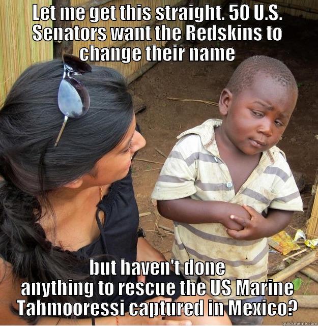 LET ME GET THIS STRAIGHT. 50 U.S. SENATORS WANT THE REDSKINS TO CHANGE THEIR NAME BUT HAVEN'T DONE ANYTHING TO RESCUE THE US MARINE TAHMOORESSI CAPTURED IN MEXICO? Skeptical Third World Kid