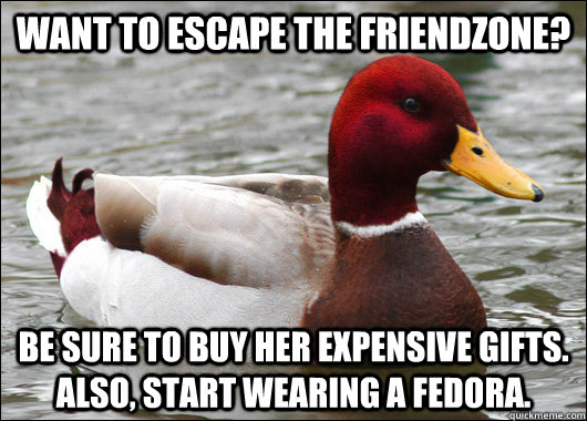 want to escape the friendzone? Be sure to buy her expensive gifts. also, start wearing a fedora.  Malicious Advice Mallard