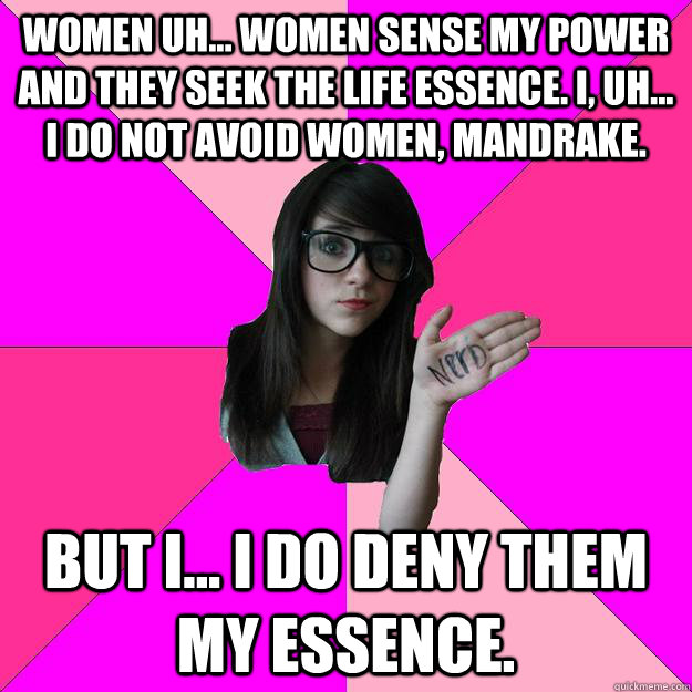 Women uh... women sense my power and they seek the life essence. I, uh... I do not avoid women, Mandrake.  But I... I do deny them my essence. - Women uh... women sense my power and they seek the life essence. I, uh... I do not avoid women, Mandrake.  But I... I do deny them my essence.  Idiot Nerd Girl