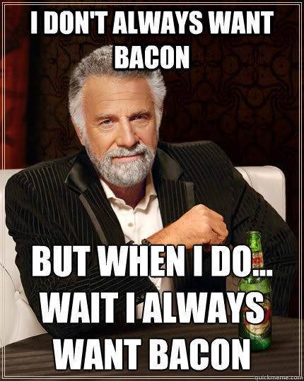 I don't always want bacon but when I do...
wait i always want bacon  The Most Interesting Man In The World