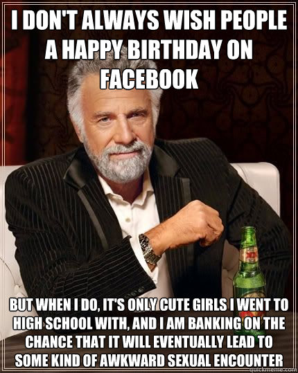 i DON'T ALWAYS WISH PEOPLE A HAPPY BIRTHDAY ON FACEBOOK BUT WHEN I DO, IT'S ONLY CUTE GIRLS I WENT TO HIGH SCHOOL WITH, AND I AM BANKING ON THE CHANCE THAT IT WILL EVENTUALLY LEAD TO SOME KIND OF AWKWARD Sexual ENCOUNTER - i DON'T ALWAYS WISH PEOPLE A HAPPY BIRTHDAY ON FACEBOOK BUT WHEN I DO, IT'S ONLY CUTE GIRLS I WENT TO HIGH SCHOOL WITH, AND I AM BANKING ON THE CHANCE THAT IT WILL EVENTUALLY LEAD TO SOME KIND OF AWKWARD Sexual ENCOUNTER  The Most Interesting Man In The World