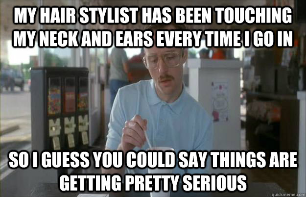 My hair stylist has been touching my neck and ears every time I go in So I guess you could say things are getting pretty serious  Things are getting pretty serious