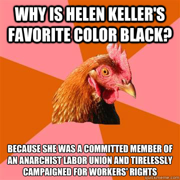 Why is Helen Keller's favorite color black? Because she was a committed member of an anarchist labor union and tirelessly campaigned for workers' rights - Why is Helen Keller's favorite color black? Because she was a committed member of an anarchist labor union and tirelessly campaigned for workers' rights  Anti-Joke Chicken