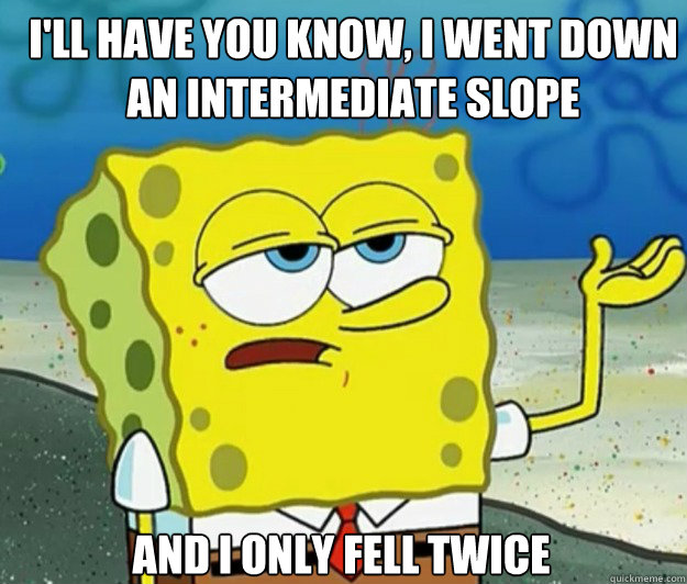 I'll have you know, I went down an intermediate slope And I only fell twice  How tough am I