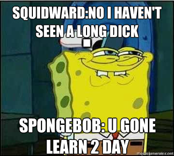 squidward:no i haven't seen a long dick spongebob: u gone learn 2 day  Spongebob