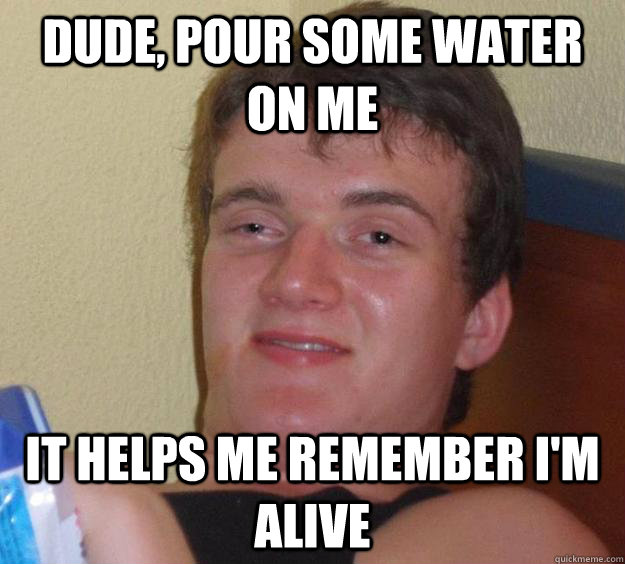 Dude, pour some water on me It helps me remember i'm alive  10 Guy