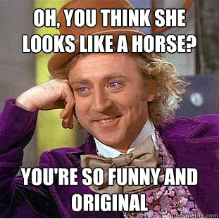 oh, you think she looks like a horse? you're so funny and original  Creepy Wonka