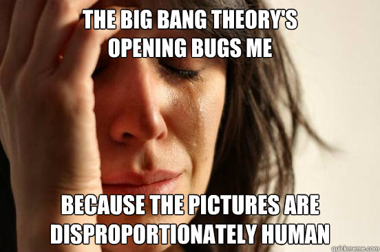 The Big Bang Theory's 
opening bugs me Because the pictures are 
disproportionately human - The Big Bang Theory's 
opening bugs me Because the pictures are 
disproportionately human  First World Problems