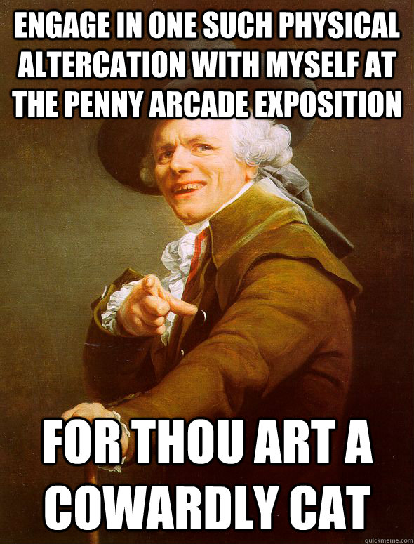 Engage in one such physical altercation with myself at the penny arcade exposition for thou art a cowardly cat  Joseph Ducreux