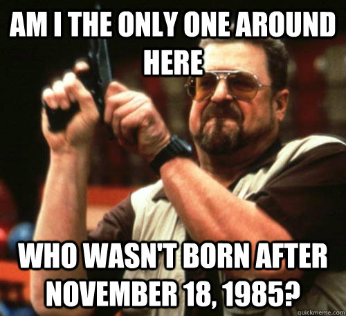 Am i the only one around here who wasn't born after November 18, 1985?  Am I The Only One Around Here