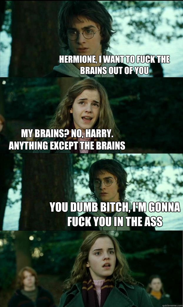 Hermione, I want to fuck the brains out of you My brains? No, Harry. Anything except the brains You dumb bitch, I'm gonna fuck you in the ass  Horny Harry