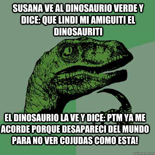 Susana ve al dinosaurio verde y dice: QUE LINDI MI AMIGUITI EL DINOSAURITI El dinosaurio la ve y dice: PTM YA ME ACORDE PORQUE DESAPARECI DEL MUNDO PARA NO VER COJUDAS COMO ESTA!  Philosoraptor