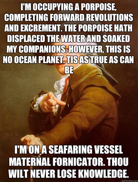 I'm occupying a porpoise, completing forward revolutions and excrement. The porpoise hath displaced the water and soaked my companions. However, this is no ocean planet. Tis as true as can be I'm on a seafaring vessel maternal fornicator. Thou wilt never  - I'm occupying a porpoise, completing forward revolutions and excrement. The porpoise hath displaced the water and soaked my companions. However, this is no ocean planet. Tis as true as can be I'm on a seafaring vessel maternal fornicator. Thou wilt never   Joseph Ducreux